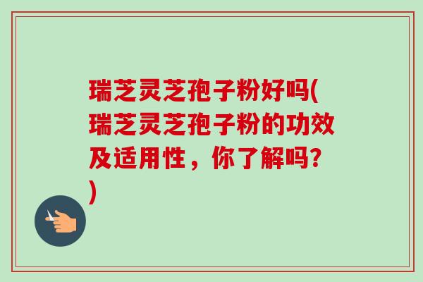 瑞芝灵芝孢子粉好吗(瑞芝灵芝孢子粉的功效及适用性，你了解吗？)-第1张图片-卓越灵芝孢子粉