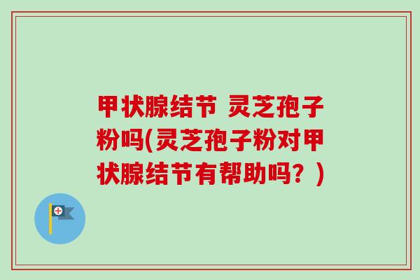 甲状腺结节 灵芝孢子粉吗(灵芝孢子粉对甲状腺结节有帮助吗?)-第1张图片-卓越灵芝孢子粉 甲状腺结节 灵芝孢子粉吗(灵芝孢子粉对甲状腺结节有帮助吗?)-第1张图片-卓越灵芝孢子粉