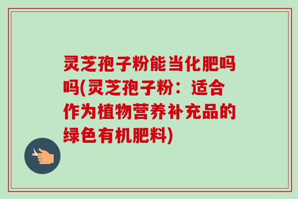 灵芝孢子粉能当化肥吗吗(灵芝孢子粉:适合作为植物营养补充品的绿色有机肥料)-第1张图片-卓越灵芝孢子粉 灵芝孢子粉能当化肥吗吗(灵芝孢子粉:适合作为植物营养补充品的绿色有机肥料)-第1张图片-卓越灵芝孢子粉