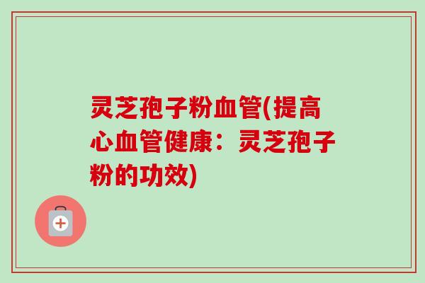 灵芝孢子粉血管(提高心血管健康：灵芝孢子粉的功效)-第1张图片-卓越灵芝孢子粉
