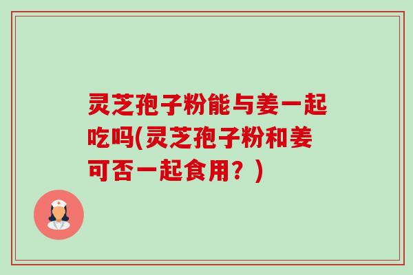 灵芝孢子粉能与姜一起吃吗(灵芝孢子粉和姜可否一起食用？)-第1张图片-卓越灵芝孢子粉