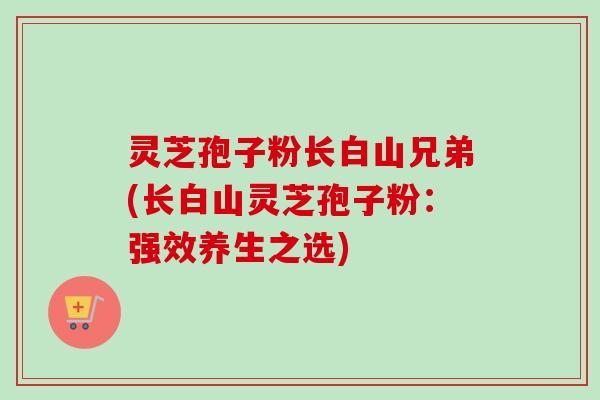 灵芝孢子粉长白山兄弟(长白山灵芝孢子粉:强效养生之选)-第1张图片-卓越灵芝孢子粉 灵芝孢子粉长白山兄弟(长白山灵芝孢子粉:强效养生之选)-第1张图片-卓越灵芝孢子粉