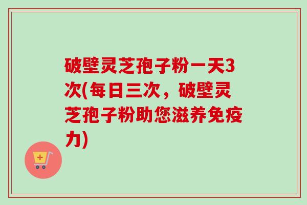 破壁灵芝孢子粉一天3次(每日三次，破壁灵芝孢子粉助您滋养免疫力)-第1张图片-卓越灵芝孢子粉