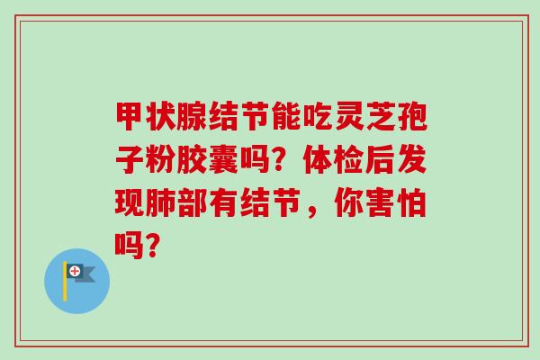 甲状腺结节能吃灵芝孢子粉胶囊吗?体检后发现肺部有结节,你害怕吗?-第1张图片-卓越灵芝孢子粉 甲状腺结节能吃灵芝孢子粉胶囊吗?体检后发现肺部有结节,你害怕吗?-第1张图片-卓越灵芝孢子粉