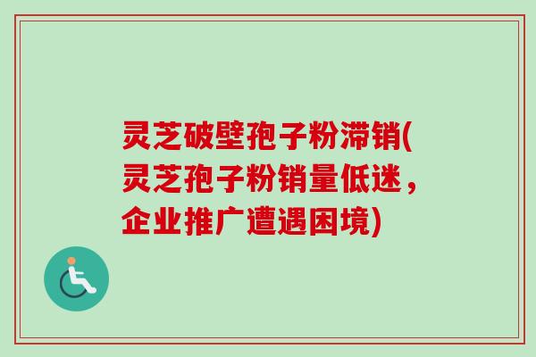 灵芝破壁孢子粉滞销(灵芝孢子粉销量低迷,企业推广遭遇困境)-第1张图片-卓越灵芝孢子粉 灵芝破壁孢子粉滞销(灵芝孢子粉销量低迷,企业推广遭遇困境)-第1张图片-卓越灵芝孢子粉