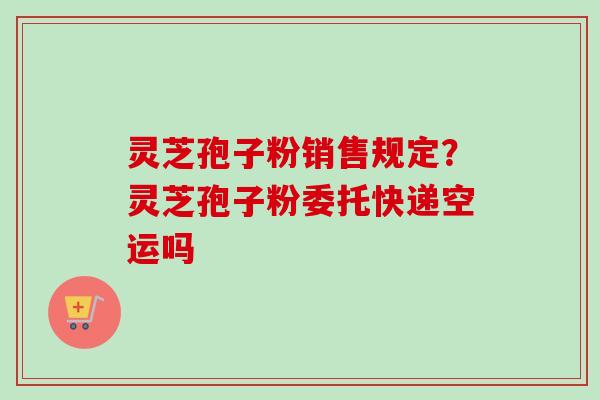 灵芝孢子粉销售规定？灵芝孢子粉委托快递空运吗-第1张图片-卓越灵芝孢子粉