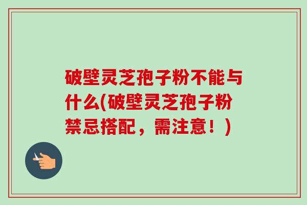 破壁灵芝孢子粉不能与什么(破壁灵芝孢子粉禁忌搭配,需注意!)-第1张图片-卓越灵芝孢子粉 破壁灵芝孢子粉不能与什么(破壁灵芝孢子粉禁忌搭配,需注意!)-第1张图片-卓越灵芝孢子粉