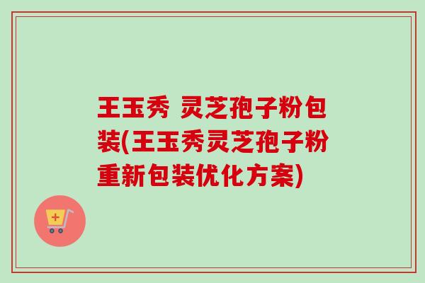 王玉秀 灵芝孢子粉包装(王玉秀灵芝孢子粉重新包装优化方案)-第1张图片-卓越灵芝孢子粉