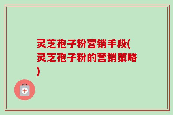 灵芝孢子粉营销手段(灵芝孢子粉的营销策略)-第1张图片-卓越灵芝孢子粉 灵芝孢子粉营销手段(灵芝孢子粉的营销策略)-第1张图片-卓越灵芝孢子粉