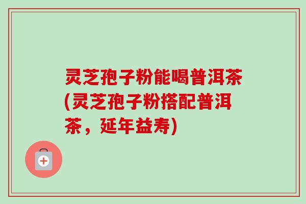 灵芝孢子粉能喝普洱茶(灵芝孢子粉搭配普洱茶，延年益寿)-第1张图片-卓越灵芝孢子粉