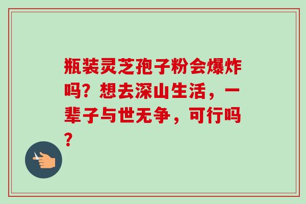 瓶装灵芝孢子粉会爆炸吗?想去深山生活,一辈子与世无争,可行吗?-第1张图片-卓越灵芝孢子粉 瓶装灵芝孢子粉会爆炸吗?想去深山生活,一辈子与世无争,可行吗?-第1张图片-卓越灵芝孢子粉