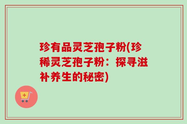 珍有品灵芝孢子粉(珍稀灵芝孢子粉:探寻滋补养生的秘密)-第1张图片-卓越灵芝孢子粉 珍有品灵芝孢子粉(珍稀灵芝孢子粉:探寻滋补养生的秘密)-第1张图片-卓越灵芝孢子粉