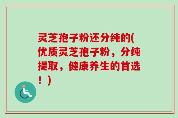 灵芝孢子粉还分纯的(优质灵芝孢子粉,分纯提取,健康养生的首选!)-第1张图片-卓越灵芝孢子粉 灵芝孢子粉还分纯的(优质灵芝孢子粉,分纯提取,健康养生的首选!)-第1张图片-卓越灵芝孢子粉