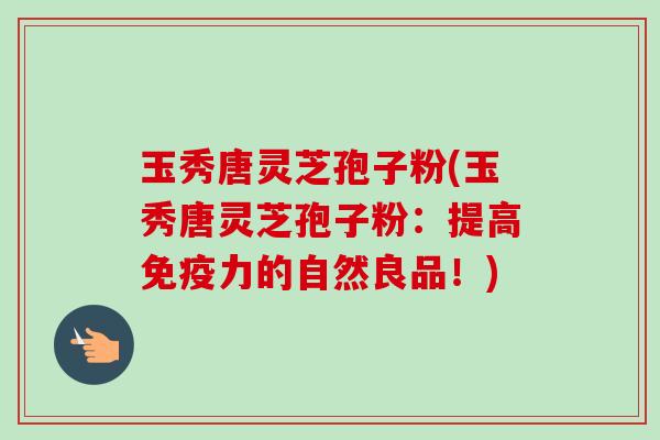 玉秀唐灵芝孢子粉(玉秀唐灵芝孢子粉:提高免疫力的自然良品!)-第1张图片-卓越灵芝孢子粉 玉秀唐灵芝孢子粉(玉秀唐灵芝孢子粉:提高免疫力的自然良品!)-第1张图片-卓越灵芝孢子粉