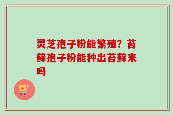 灵芝孢子粉能繁殖？苔藓孢子粉能种出苔藓来吗-第1张图片-卓越灵芝孢子粉