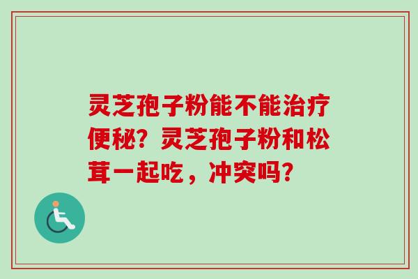 灵芝孢子粉能不能治疗便秘？灵芝孢子粉和松茸一起吃，冲突吗？-第1张图片-卓越灵芝孢子粉