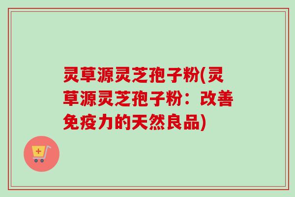 灵草源灵芝孢子粉(灵草源灵芝孢子粉：改善免疫力的天然良品)-第1张图片-卓越灵芝孢子粉