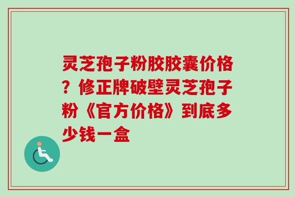 灵芝孢子粉胶胶囊价格?修正牌破壁灵芝孢子粉《官方价格》到底多少钱一盒-第1张图片-卓越灵芝孢子粉 灵芝孢子粉胶胶囊价格?修正牌破壁灵芝孢子粉《官方价格》到底多少钱一盒-第1张图片-卓越灵芝孢子粉