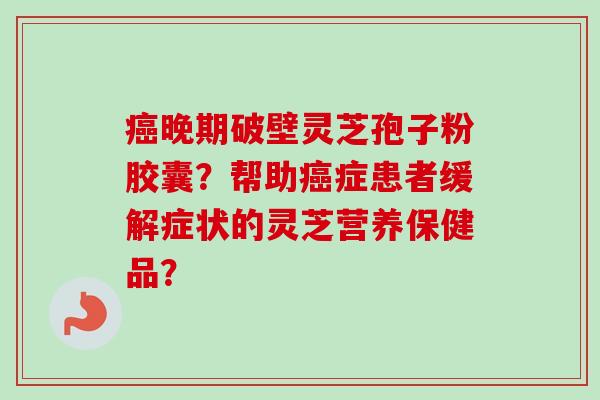 癌晚期破壁灵芝孢子粉胶囊？帮助癌症患者缓解症状的灵芝营养保健品？-第1张图片-卓越灵芝孢子粉