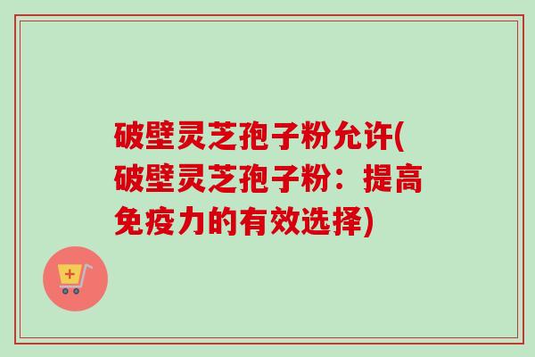 破壁灵芝孢子粉允许(破壁灵芝孢子粉：提高免疫力的有效选择)-第1张图片-卓越灵芝孢子粉