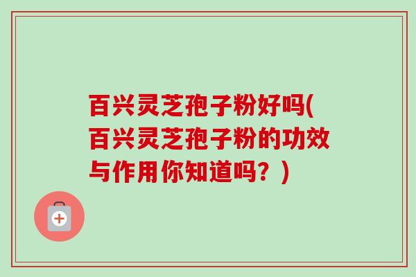 百兴灵芝孢子粉好吗(百兴灵芝孢子粉的功效与作用你知道吗?)-第1张图片-卓越灵芝孢子粉 百兴灵芝孢子粉好吗(百兴灵芝孢子粉的功效与作用你知道吗?)-第1张图片-卓越灵芝孢子粉