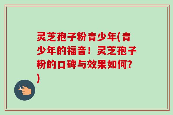 灵芝孢子粉青少年(青少年的福音！灵芝孢子粉的口碑与效果如何？)-第1张图片-卓越灵芝孢子粉