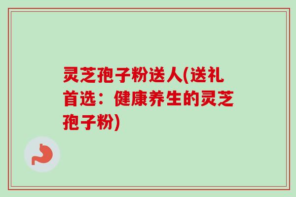 灵芝孢子粉送人(送礼首选:健康养生的灵芝孢子粉)-第1张图片-卓越灵芝孢子粉 灵芝孢子粉送人(送礼首选:健康养生的灵芝孢子粉)-第1张图片-卓越灵芝孢子粉
