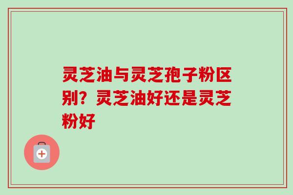 灵芝油与灵芝孢子粉区别?灵芝油好还是灵芝粉好-第1张图片-卓越灵芝孢子粉 灵芝油与灵芝孢子粉区别?灵芝油好还是灵芝粉好-第1张图片-卓越灵芝孢子粉
