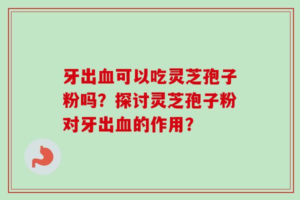 牙出血可以吃灵芝孢子粉吗?探讨灵芝孢子粉对牙出血的作用?-第1张图片-卓越灵芝孢子粉 牙出血可以吃灵芝孢子粉吗?探讨灵芝孢子粉对牙出血的作用?-第1张图片-卓越灵芝孢子粉