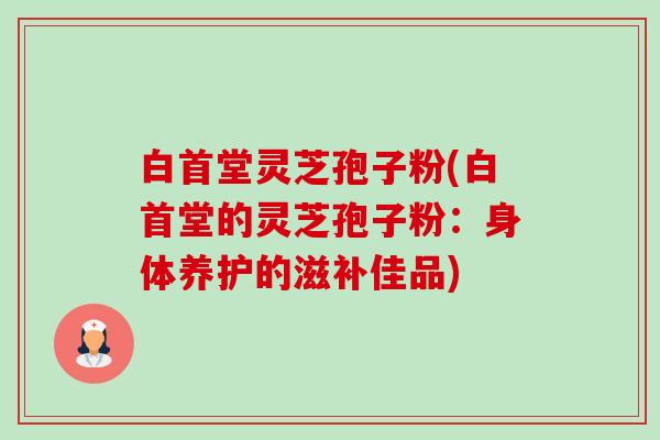 白首堂灵芝孢子粉(白首堂的灵芝孢子粉:身体养护的滋补佳品)-第1张图片-卓越灵芝孢子粉 白首堂灵芝孢子粉(白首堂的灵芝孢子粉:身体养护的滋补佳品)-第1张图片-卓越灵芝孢子粉