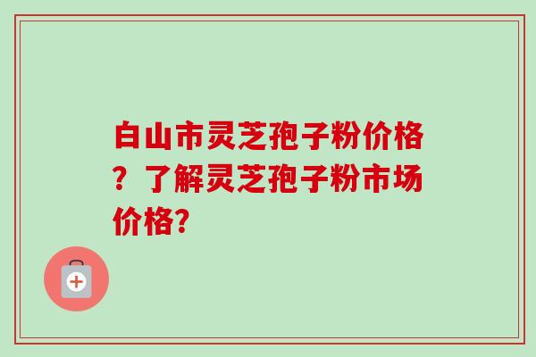 白山市灵芝孢子粉价格?了解灵芝孢子粉市场价格?-第1张图片-卓越灵芝孢子粉 白山市灵芝孢子粉价格?了解灵芝孢子粉市场价格?-第1张图片-卓越灵芝孢子粉