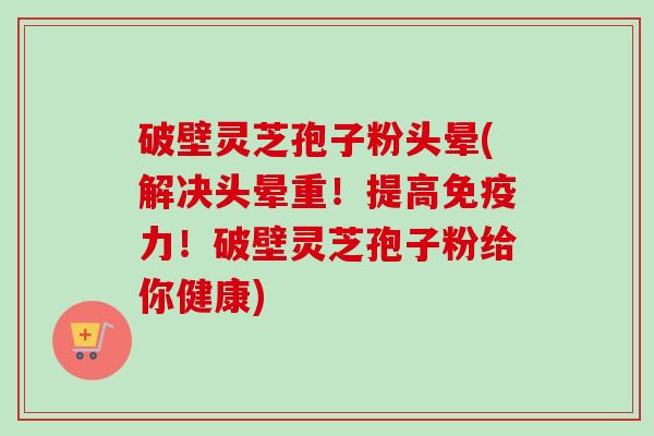 破壁灵芝孢子粉头晕(解决头晕重！提高免疫力！破壁灵芝孢子粉给你健康)-第1张图片-卓越灵芝孢子粉