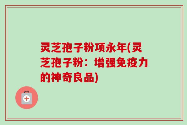灵芝孢子粉项永年(灵芝孢子粉：增强免疫力的神奇良品)-第1张图片-卓越灵芝孢子粉