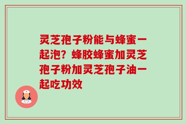 灵芝孢子粉能与蜂蜜一起泡？蜂胶蜂蜜加灵芝孢子粉加灵芝孢子油一起吃功效-第1张图片-卓越灵芝孢子粉
