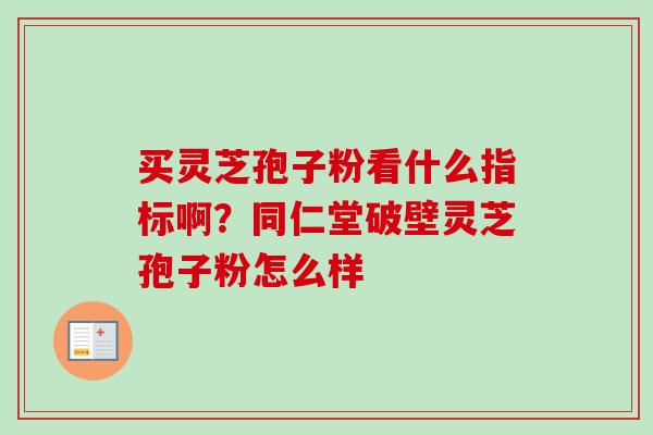 买灵芝孢子粉看什么指标啊？同仁堂破壁灵芝孢子粉怎么样-第1张图片-卓越灵芝孢子粉