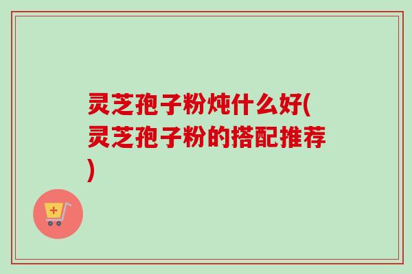 灵芝孢子粉炖什么好(灵芝孢子粉的搭配推荐)-第1张图片-卓越灵芝孢子粉 灵芝孢子粉炖什么好(灵芝孢子粉的搭配推荐)-第1张图片-卓越灵芝孢子粉