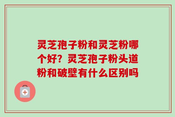 灵芝孢子粉和灵芝粉哪个好?灵芝孢子粉头道粉和破壁有什么区别吗-第1张图片-卓越灵芝孢子粉 灵芝孢子粉和灵芝粉哪个好?灵芝孢子粉头道粉和破壁有什么区别吗-第1张图片-卓越灵芝孢子粉