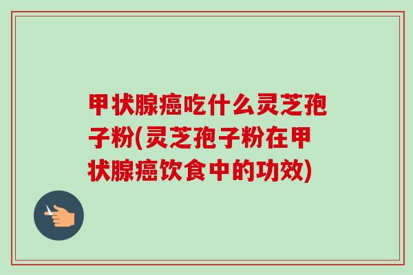甲状腺癌吃什么灵芝孢子粉(灵芝孢子粉在甲状腺癌饮食中的功效)-第1张图片-卓越灵芝孢子粉