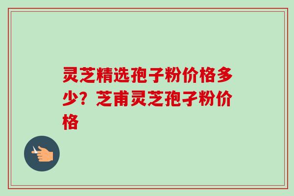 灵芝精选孢子粉价格多少?芝甫灵芝孢孑粉价格-第1张图片-卓越灵芝孢子粉 灵芝精选孢子粉价格多少?芝甫灵芝孢孑粉价格-第1张图片-卓越灵芝孢子粉