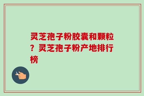 灵芝孢子粉胶囊和颗粒?灵芝孢子粉产地排行榜-第1张图片-卓越灵芝孢子粉 灵芝孢子粉胶囊和颗粒?灵芝孢子粉产地排行榜-第1张图片-卓越灵芝孢子粉