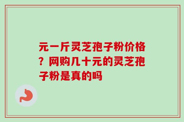 元一斤灵芝孢子粉价格?网购几十元的灵芝孢子粉是真的吗-第1张图片-卓越灵芝孢子粉 元一斤灵芝孢子粉价格?网购几十元的灵芝孢子粉是真的吗-第1张图片-卓越灵芝孢子粉