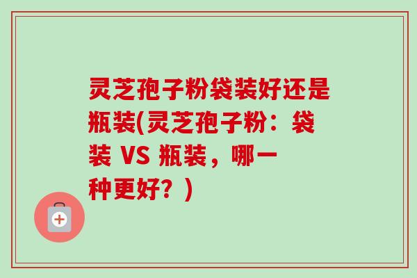 灵芝孢子粉袋装好还是瓶装(灵芝孢子粉:袋装 VS 瓶装,哪一种更好?)-第1张图片-卓越灵芝孢子粉 灵芝孢子粉袋装好还是瓶装(灵芝孢子粉:袋装 VS 瓶装,哪一种更好?)-第1张图片-卓越灵芝孢子粉