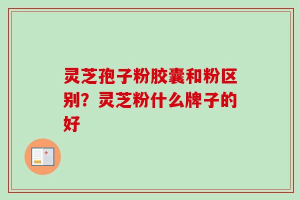 灵芝孢子粉胶囊和粉区别？灵芝粉什么牌子的好-第1张图片-卓越灵芝孢子粉