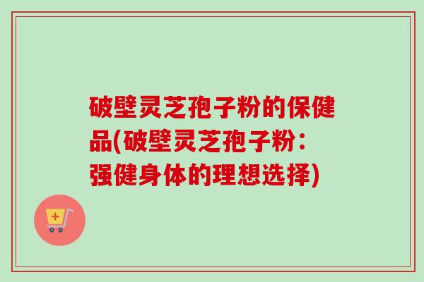 破壁灵芝孢子粉的保健品(破壁灵芝孢子粉:强健身体的理想选择)-第1张图片-卓越灵芝孢子粉 破壁灵芝孢子粉的保健品(破壁灵芝孢子粉:强健身体的理想选择)-第1张图片-卓越灵芝孢子粉