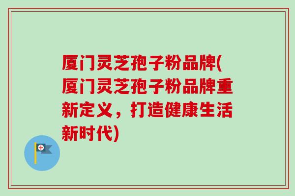厦门灵芝孢子粉品牌(厦门灵芝孢子粉品牌重新定义，打造健康生活新时代)-第1张图片-卓越灵芝孢子粉