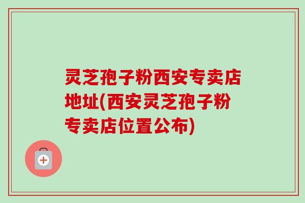 灵芝孢子粉西安专卖店地址(西安灵芝孢子粉专卖店位置公布)-第1张图片-卓越灵芝孢子粉 灵芝孢子粉西安专卖店地址(西安灵芝孢子粉专卖店位置公布)-第1张图片-卓越灵芝孢子粉