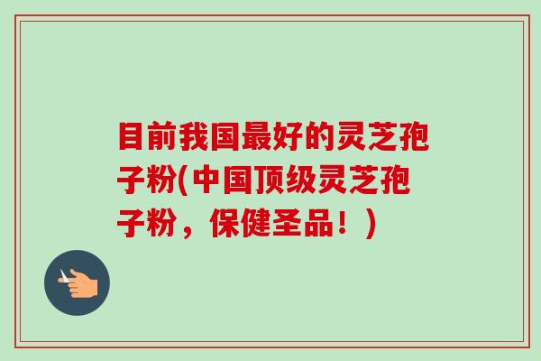目前我国最好的灵芝孢子粉(中国顶级灵芝孢子粉,保健圣品!)-第1张图片-卓越灵芝孢子粉 目前我国最好的灵芝孢子粉(中国顶级灵芝孢子粉,保健圣品!)-第1张图片-卓越灵芝孢子粉