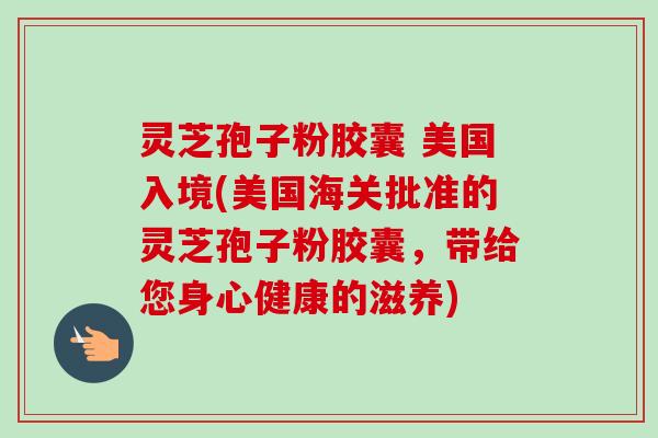 灵芝孢子粉胶囊 美国入境(美国海关批准的灵芝孢子粉胶囊,带给您身心健康的滋养)-第1张图片-卓越灵芝孢子粉 灵芝孢子粉胶囊 美国入境(美国海关批准的灵芝孢子粉胶囊,带给您身心健康的滋养)-第1张图片-卓越灵芝孢子粉