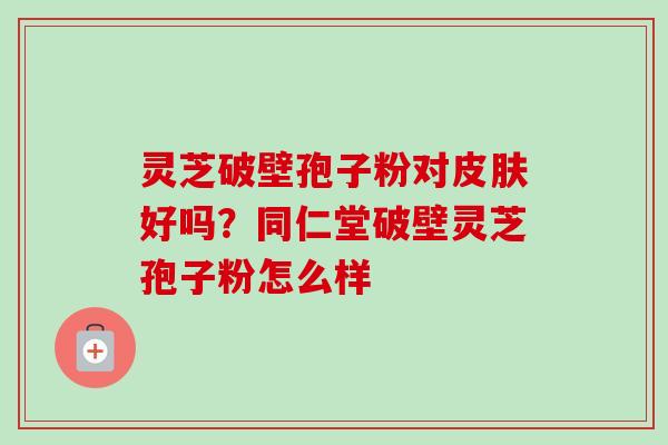 灵芝破壁孢子粉对皮肤好吗？同仁堂破壁灵芝孢子粉怎么样-第1张图片-卓越灵芝孢子粉