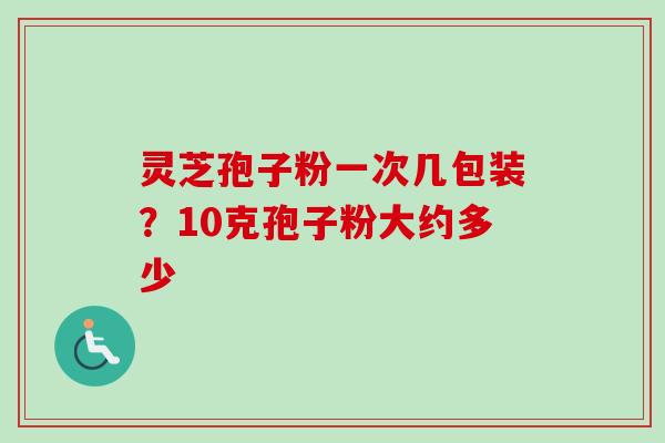 灵芝孢子粉一次几包装？10克孢子粉大约多少-第1张图片-卓越灵芝孢子粉